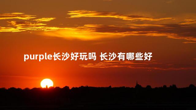 purple长沙好玩吗 长沙有哪些好玩,去了你就知道了